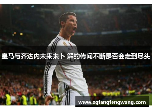 皇马与齐达内未来未卜 解约传闻不断是否会走到尽头