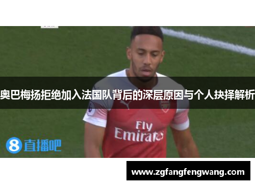 奥巴梅扬拒绝加入法国队背后的深层原因与个人抉择解析